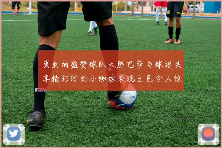 莫利纳盛赞球队大胜巴萨与球迷共享精彩时刻小蜘蛛表现出色令人惊艳