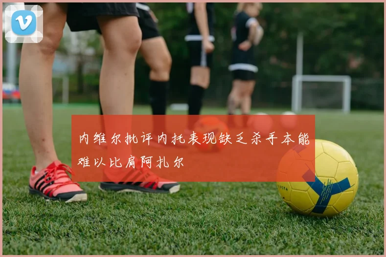 内维尔批评内托表现缺乏杀手本能难以比肩阿扎尔