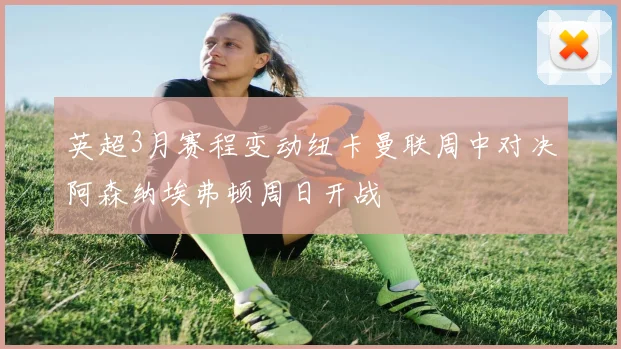 英超3月赛程变动纽卡曼联周中对决阿森纳埃弗顿周日开战