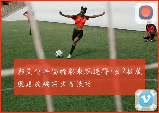 郭艾伦半场精彩表现连得7分2板展现进攻端实力与技巧