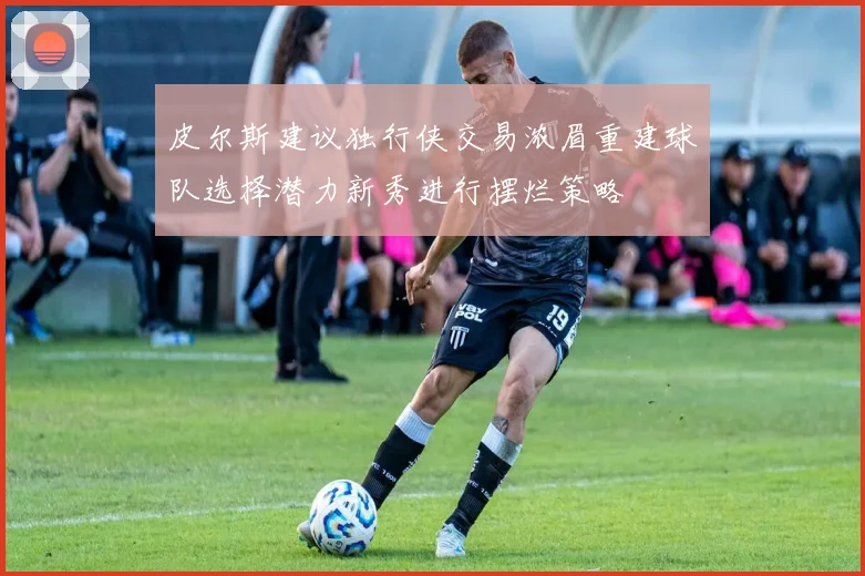 皮尔斯建议独行侠交易浓眉重建球队选择潜力新秀进行摆烂策略