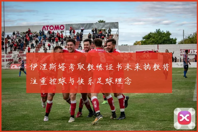 伊涅斯塔考取教练证书未来执教将注重控球与快乐足球理念