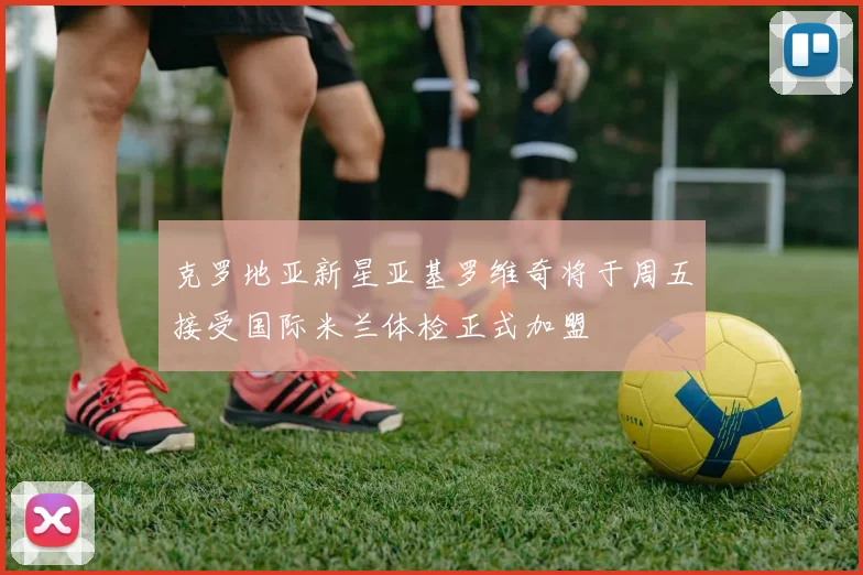 克罗地亚新星亚基罗维奇将于周五接受国际米兰体检正式加盟