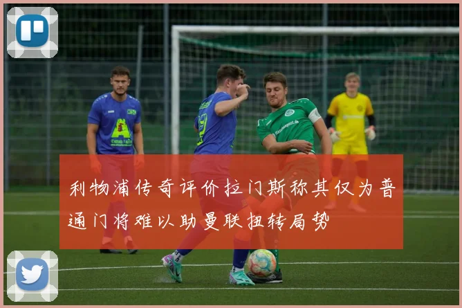 利物浦传奇评价拉门斯称其仅为普通门将难以助曼联扭转局势