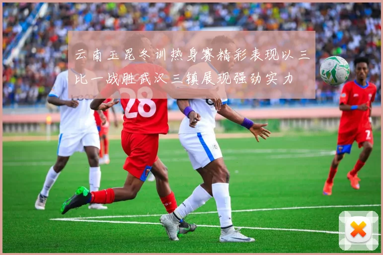 云南玉昆冬训热身赛精彩表现以三比一战胜武汉三镇展现强劲实力