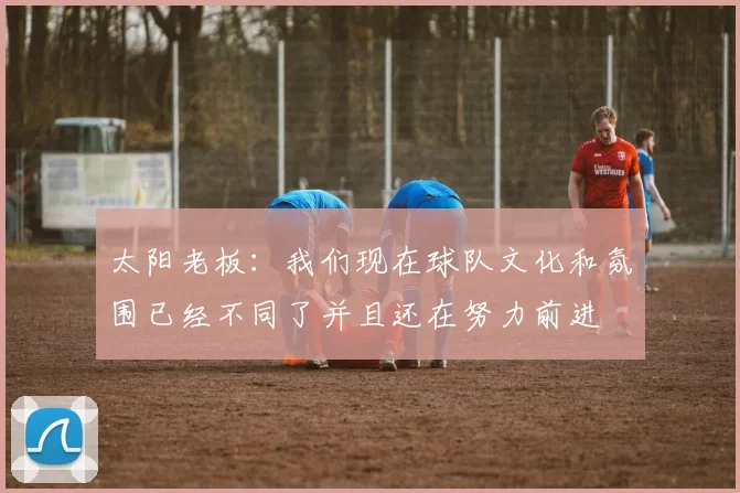 太阳老板：我们现在球队文化和氛围已经不同了并且还在努力前进