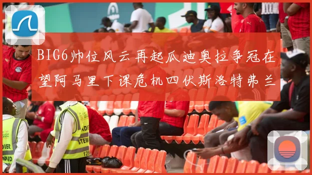 BIG6帅位风云再起瓜迪奥拉争冠在望阿马里下课危机四伏斯洛特弗兰克如坐针毡
