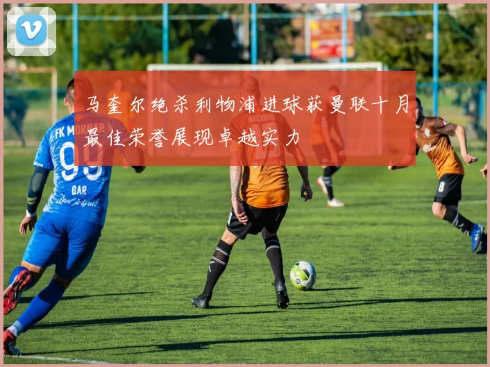 马奎尔绝杀利物浦进球获曼联十月最佳荣誉展现卓越实力