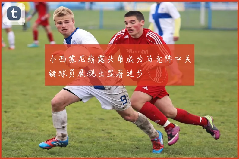 小西蒙尼崭露头角成为马竞阵中关键球员展现出显著进步