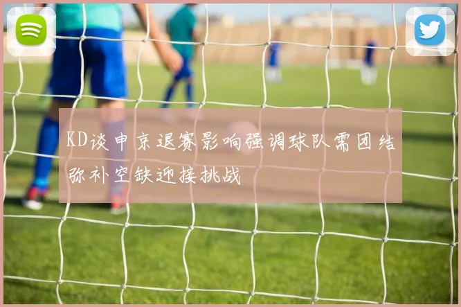 KD谈申京退赛影响强调球队需团结弥补空缺迎接挑战