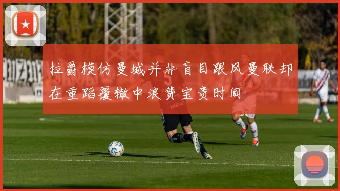 拉爵模仿曼城并非盲目跟风曼联却在重蹈覆辙中浪费宝贵时间