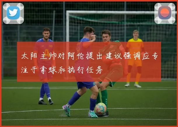 太阳主帅对阿伦提出建议强调应专注于拿球和执行任务