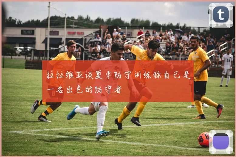 拉拉维亚谈夏季防守训练称自己是一名出色的防守者