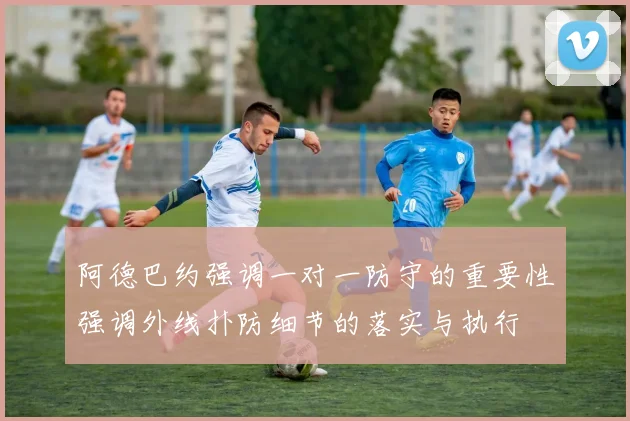 阿德巴约强调一对一防守的重要性强调外线扑防细节的落实与执行