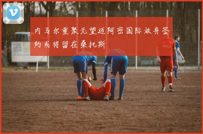 内马尔重聚无望迈阿密国际放弃签约或将留在桑托斯