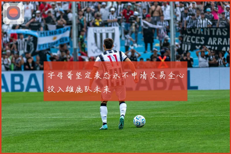 字母哥坚定表态永不申请交易全心投入雄鹿队未来