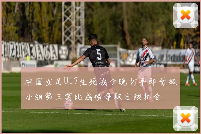 中国女足U17生死战今晚打平即晋级小组第三需比成绩争取出线机会