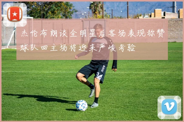 杰伦布朗谈全明星后客场表现称赞球队回主场将迎来严峻考验