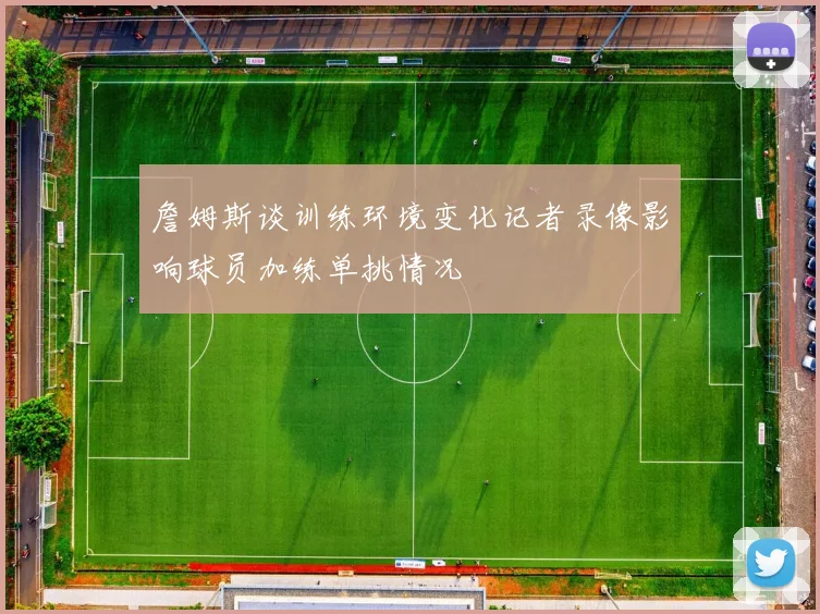 詹姆斯谈训练环境变化记者录像影响球员加练单挑情况