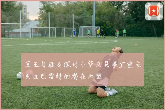 国王与猛龙探讨小萨交易事宜重点关注巴雷特的潜在加盟