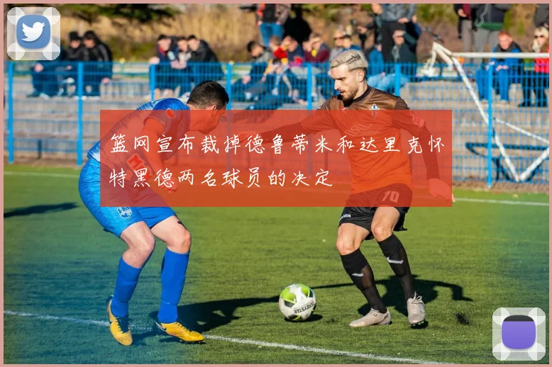 篮网宣布裁掉德鲁蒂米和达里克怀特黑德两名球员的决定