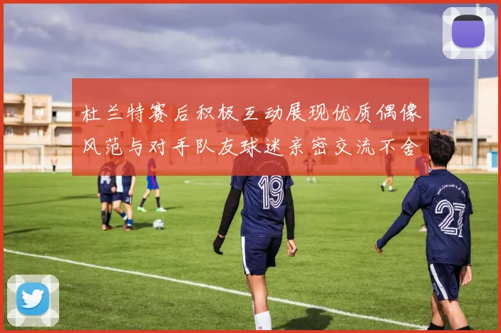 杜兰特赛后积极互动展现优质偶像风范与对手队友球迷亲密交流不舍离场
