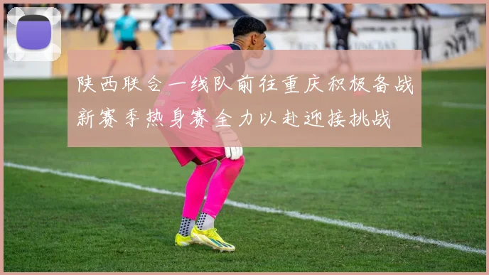 陕西联合一线队前往重庆积极备战新赛季热身赛全力以赴迎接挑战