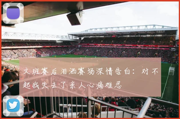 文班赛后泪洒赛场深情告白：对不起我失去了亲人心痛难忍